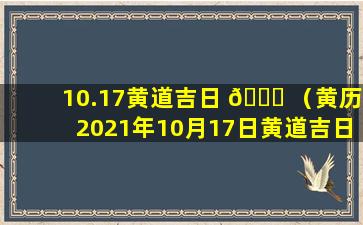 10.17黄道吉日 🐒 （黄历2021年10月17日黄道吉日查询）